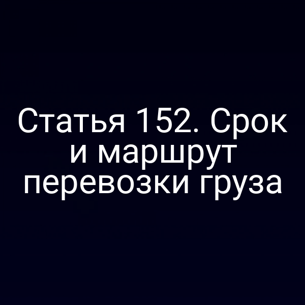 Статья 152. Срок и маршрут перевозки груза