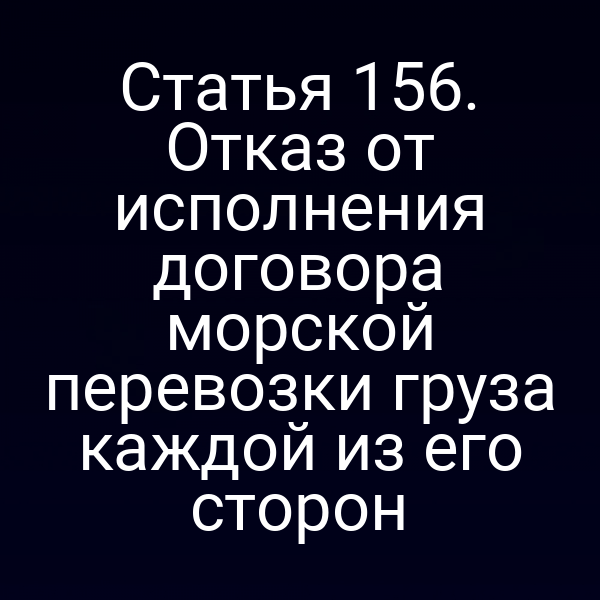 Статья 156. Отказ от исполнения договора морской перевозки груза каждой из его сторон