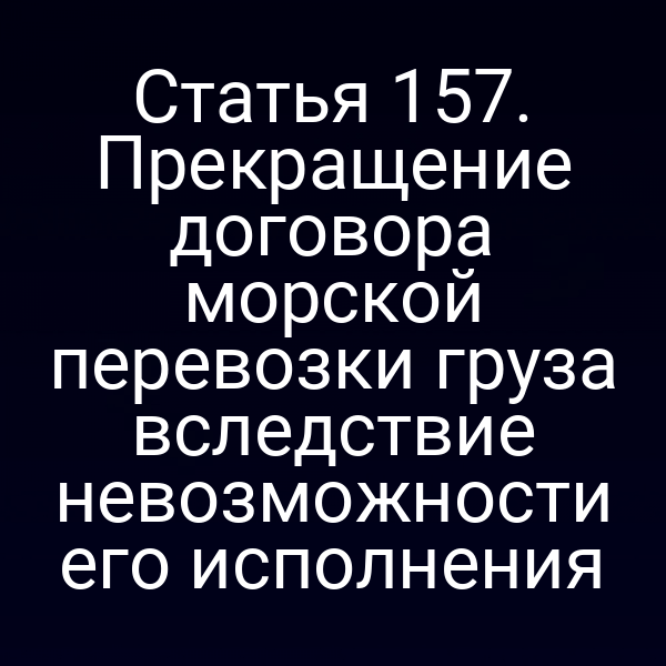 Статья 157. Прекращение договора морской перевозки груза вследствие невозможности его исполнения