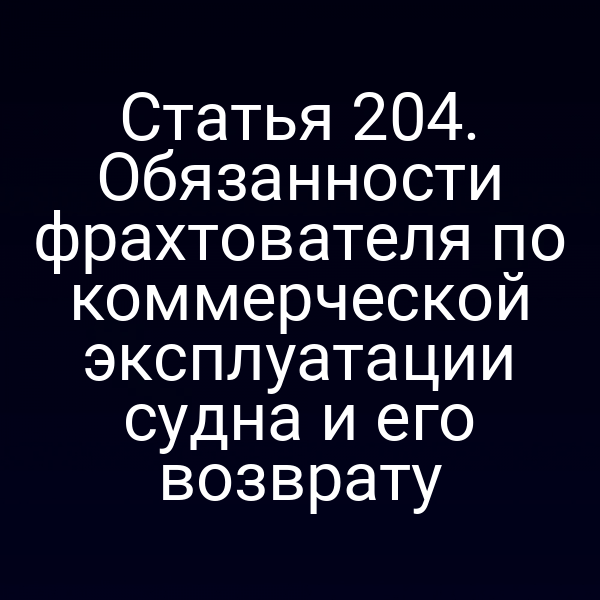 Статья 204. Обязанности фрахтователя по коммерческой эксплуатации судна и его возврату