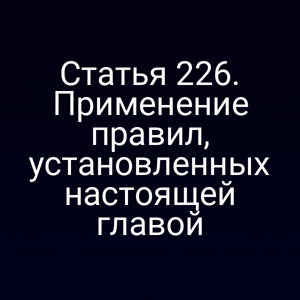 Статья 226. Применение правил, установленных настоящей главой