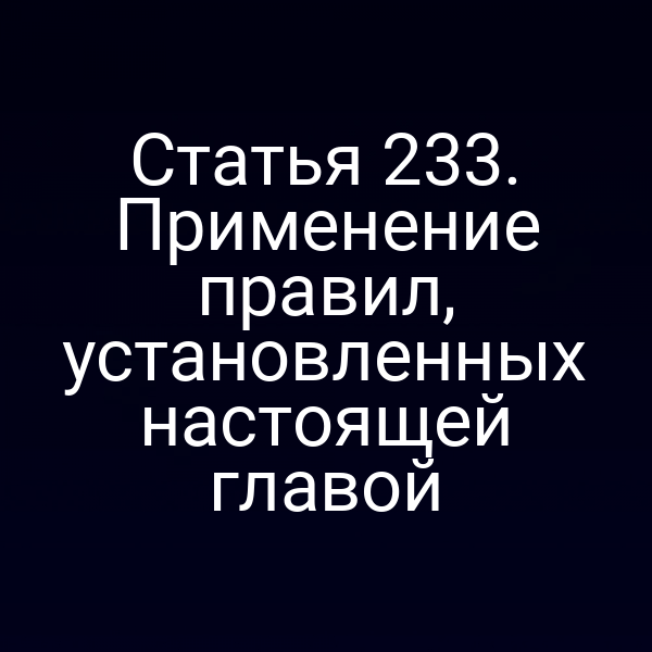 Статья 233. Применение правил, установленных настоящей главой