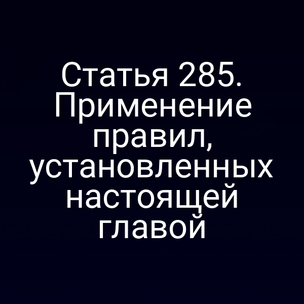 Статья 285. Применение правил, установленных настоящей главой