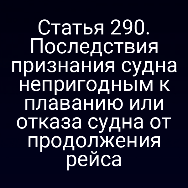 Статья 290. Последствия признания судна непригодным к плаванию или отказа судна от продолжения рейса