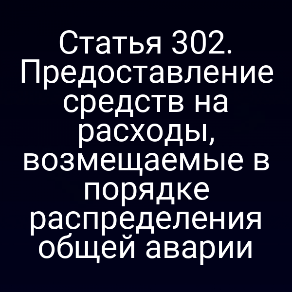 Статья 302. Предоставление средств на расходы, возмещаемые в порядке распределения общей аварии