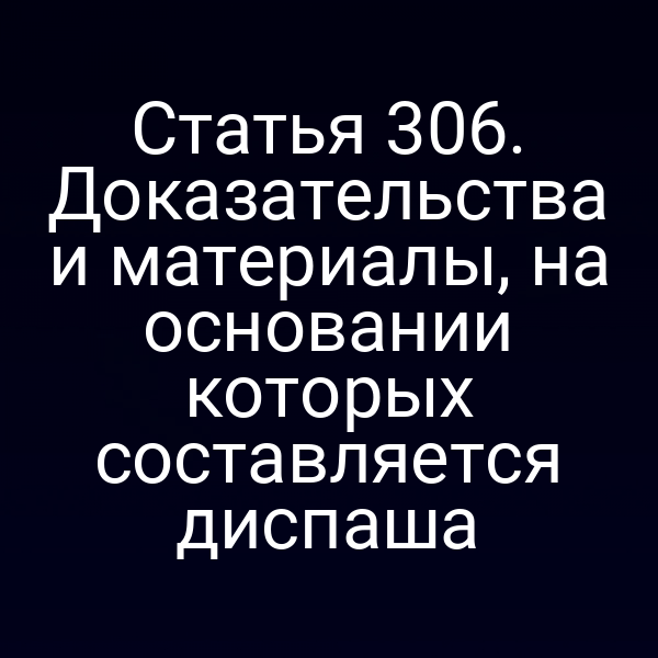 Статья 306. Доказательства и материалы, на основании которых составляется диспаша
