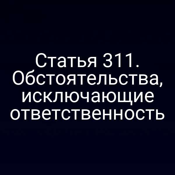 Статья 311. Обстоятельства, исключающие ответственность