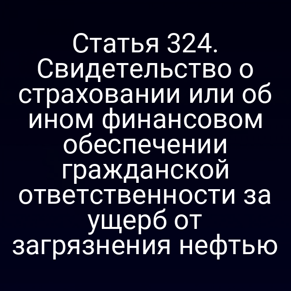 Статья 324. Свидетельство о страховании или об ином финансовом обеспечении гражданской ответственности за ущерб от загрязнения нефтью