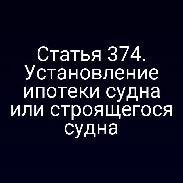 Статья 374. Установление ипотеки судна или строящегося судна