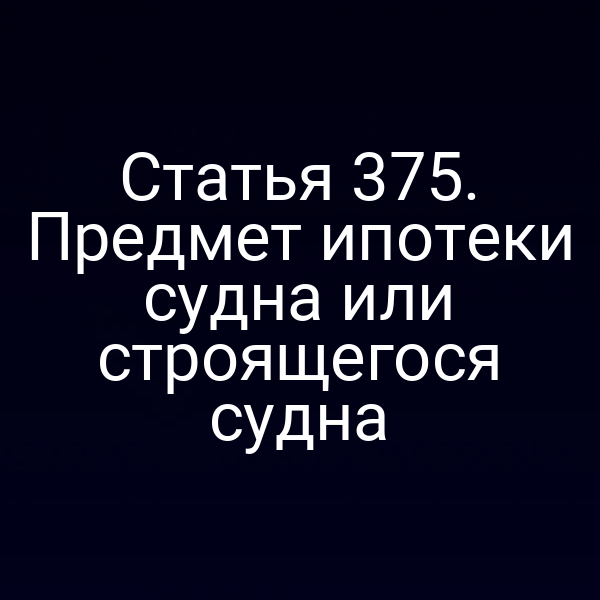 Статья 375. Предмет ипотеки судна или строящегося судна
