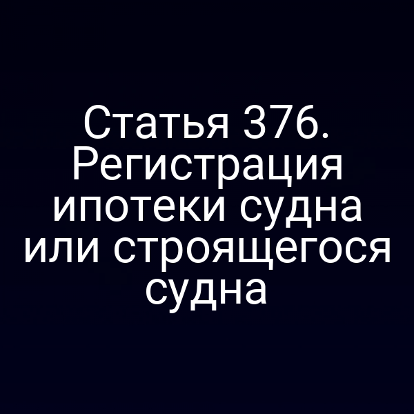Статья 376. Регистрация ипотеки судна или строящегося судна