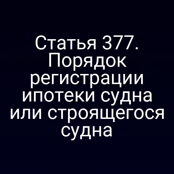 Статья 377. Порядок регистрации ипотеки судна или строящегося судна