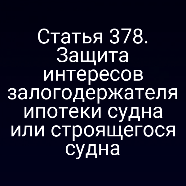 Статья 378. Защита интересов залогодержателя ипотеки судна или строящегося судна