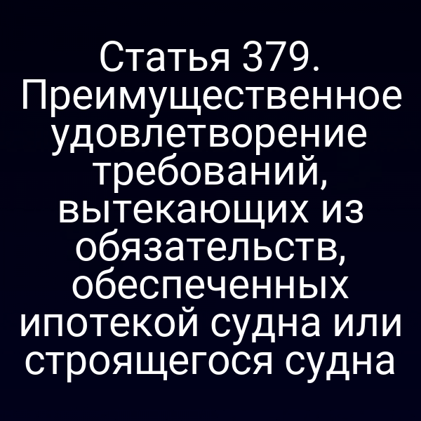 Статья 379. Преимущественное удовлетворение требований, вытекающих из обязательств, обеспеченных ипотекой судна или строящегося судна