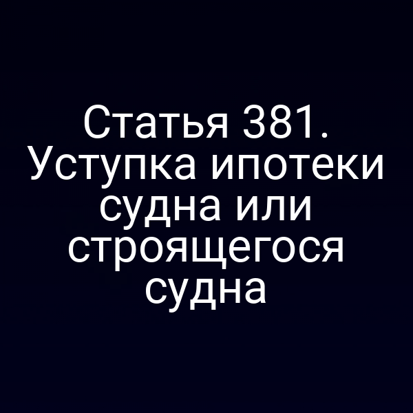 Статья 381. Уступка ипотеки судна или строящегося судна