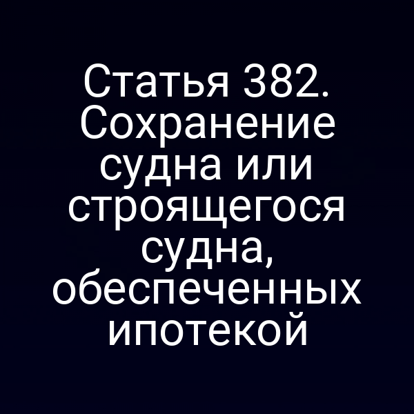 Статья 382. Сохранение судна или строящегося судна, обеспеченных ипотекой