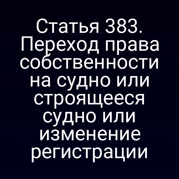 Статья 383. Переход права собственности на судно или строящееся судно или изменение регистрации