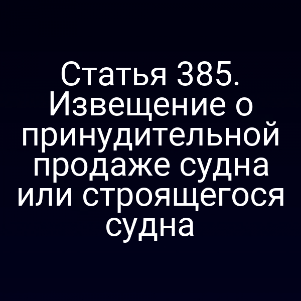 Статья 385. Извещение о принудительной продаже судна или строящегося судна