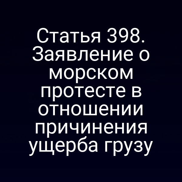 Статья 398. Заявление о морском протесте в отношении причинения ущерба грузу
