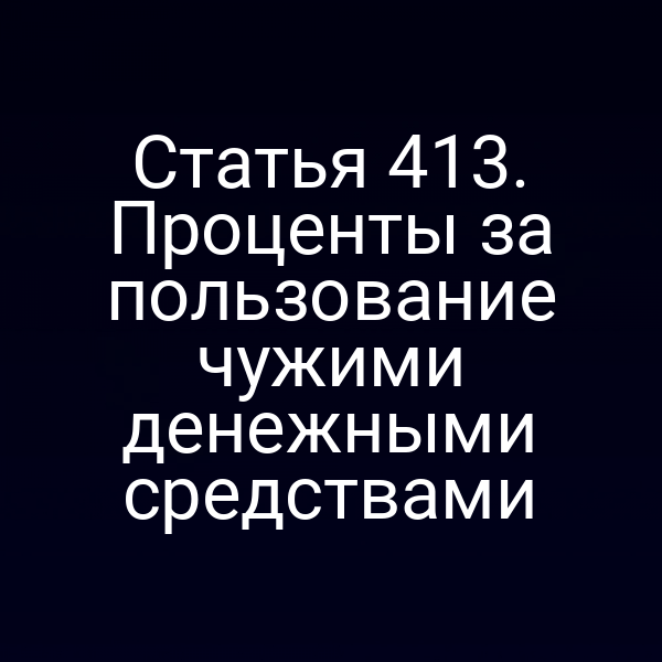 Статья 413. Проценты за пользование чужими денежными средствами