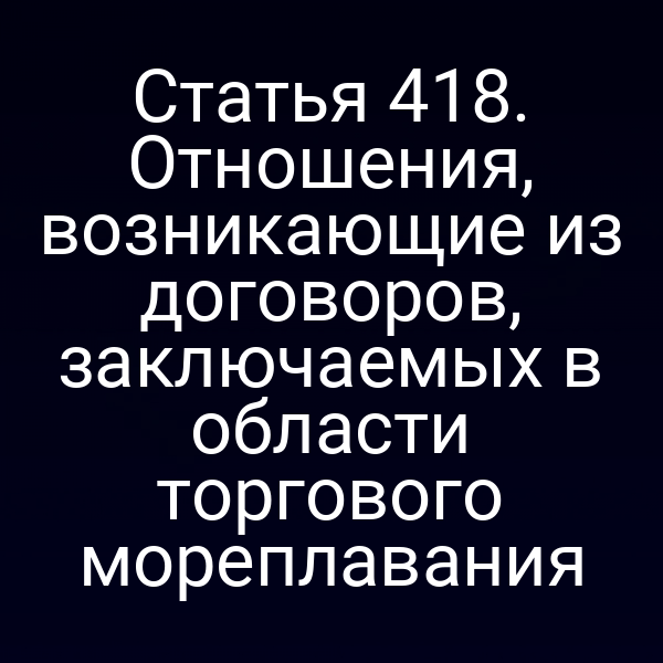 Статья 418. Отношения, возникающие из договоров, заключаемых в области торгового мореплавания