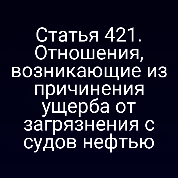 Статья 421. Отношения, возникающие из причинения ущерба от загрязнения с судов нефтью