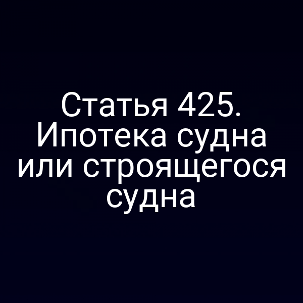 Статья 425. Ипотека судна или строящегося судна