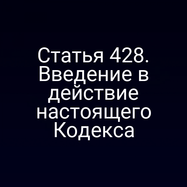 Статья 428. Введение в действие настоящего Кодекса
