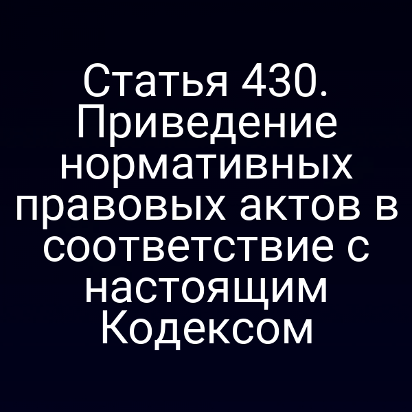 Статья 430. Приведение нормативных правовых актов в соответствие с настоящим Кодексом