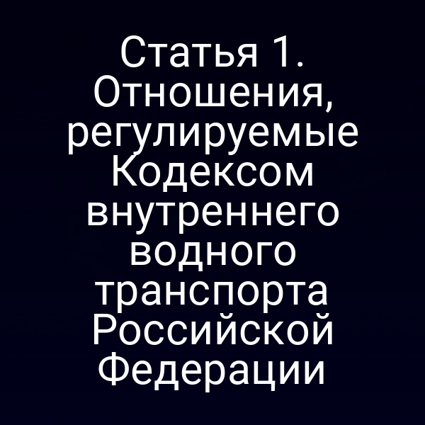 Статья 1.  Отношения, регулируемые Кодексом внутреннего водного транспорта Российской  Федерации