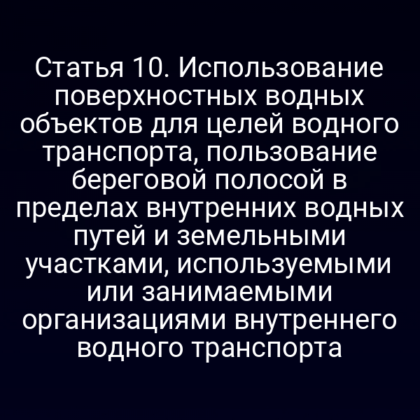 Статья 10.  Использование поверхностных водных объектов для целей водного транспорта,  пользование береговой полосой в пределах внутренних водных путей и земельными  участками, используемыми или занимаемыми организациями внутреннего водного  транспорта