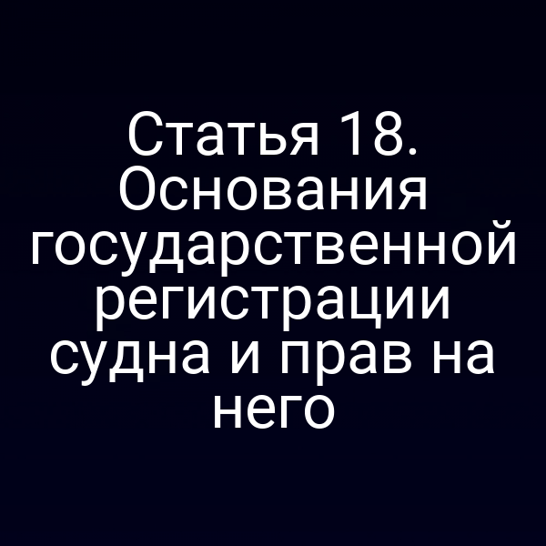 Статья 18.  Основания государственной регистрации судна и прав на него