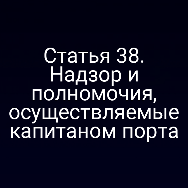 Статья 38.  Надзор и полномочия, осуществляемые капитаном порта