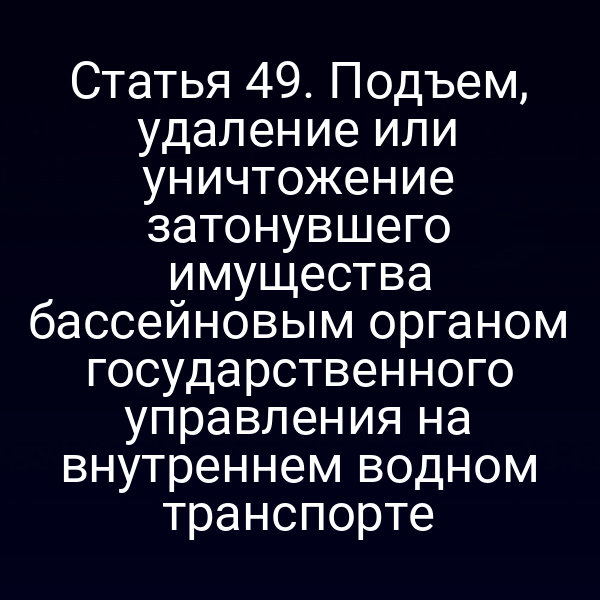 Статья 49.  Подъем, удаление или уничтожение затонувшего имущества бассейновым органом  государственного управления на внутреннем водном транспорте