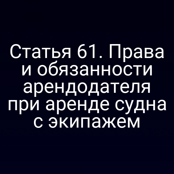 Статья 61.  Права и обязанности арендодателя при аренде судна с экипажем