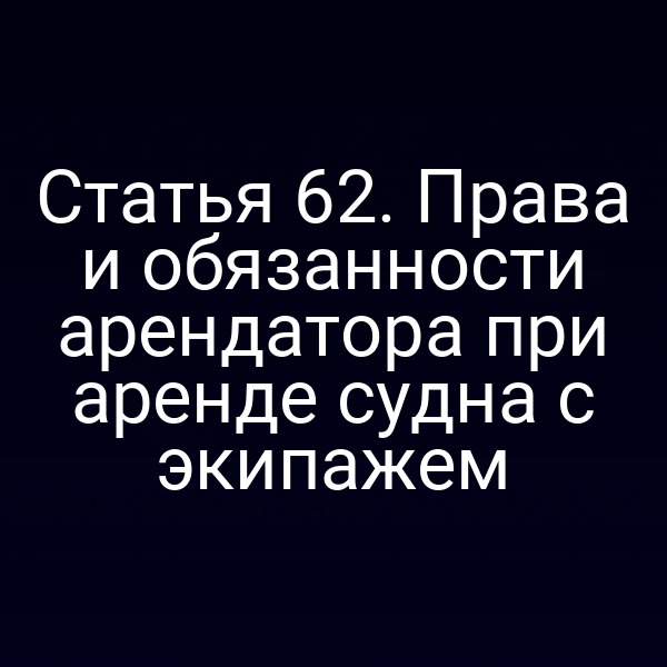 Статья 62.  Права и обязанности арендатора при аренде судна с экипажем