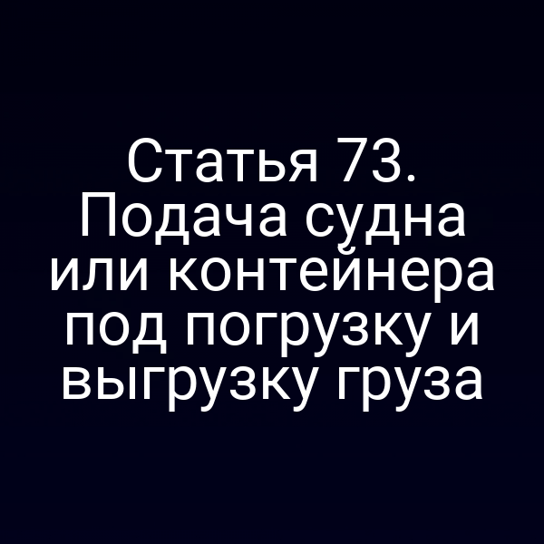 Статья 73.  Подача судна или контейнера под погрузку и выгрузку груза