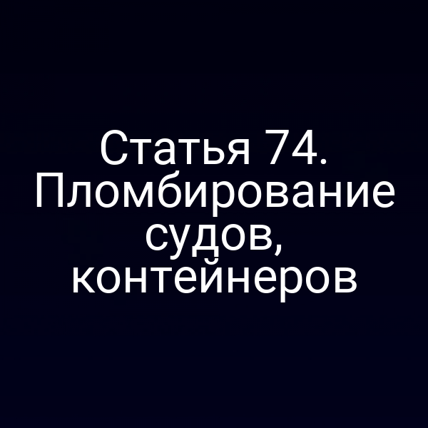 Статья 74.  Пломбирование судов, контейнеров