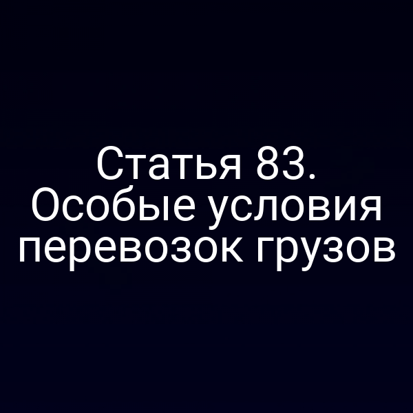 Статья 83.  Особые условия перевозок грузов