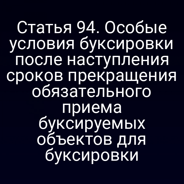 Статья 94.  Особые условия буксировки после наступления сроков прекращения обязательного  приема буксируемых объектов для буксировки