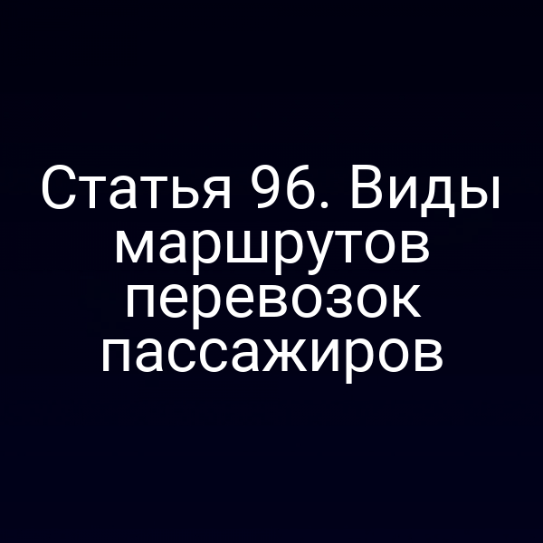 Статья 96.  Виды маршрутов перевозок пассажиров