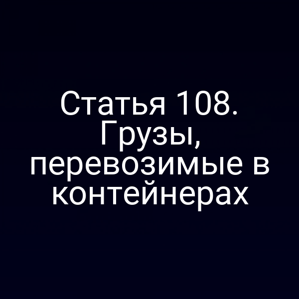 Статья 108.  Грузы, перевозимые в контейнерах