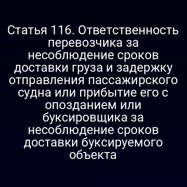 Статья 116.  Ответственность перевозчика за несоблюдение сроков доставки груза и задержку  отправления пассажирского судна или прибытие его с опозданием или буксировщика  за несоблюдение сроков доставки буксируемого объекта