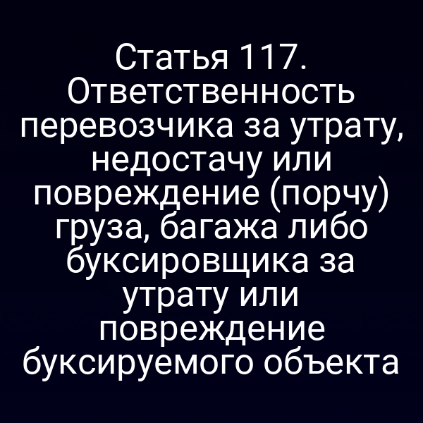 Статья 117.  Ответственность перевозчика за утрату, недостачу или повреждение (порчу) груза,  багажа либо буксировщика за утрату или повреждение буксируемого объекта