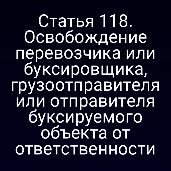 Статья 118.  Освобождение перевозчика или буксировщика, грузоотправителя или отправителя  буксируемого объекта от ответственности