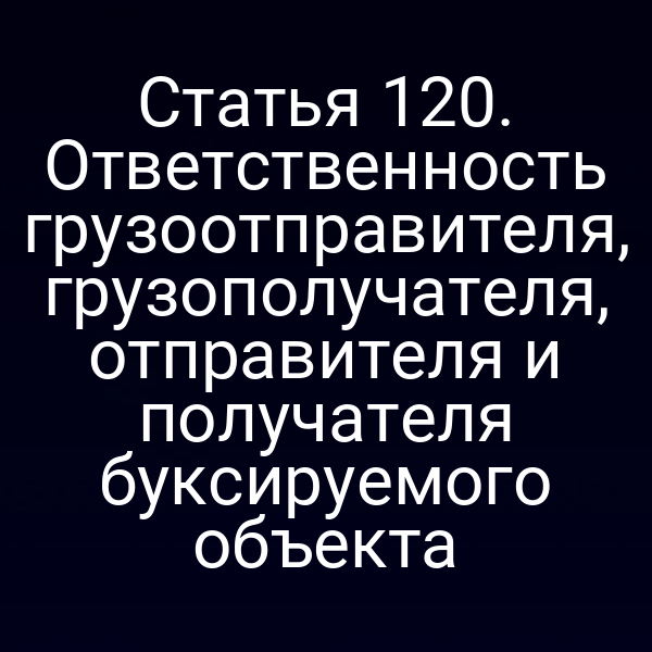 Статья 120.  Ответственность грузоотправителя, грузополучателя, отправителя и получателя буксируемого  объекта