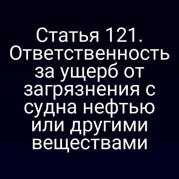 Статья 121.  Ответственность за ущерб от загрязнения с судна нефтью или другими веществами