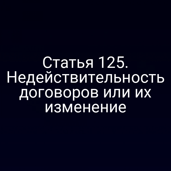 Статья 125.  Недействительность договоров или их изменение