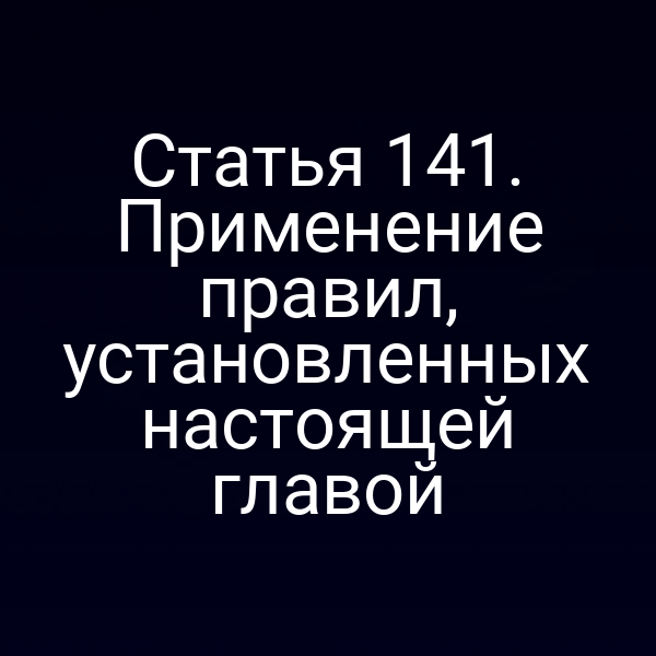 Статья 141.  Применение правил, установленных настоящей главой