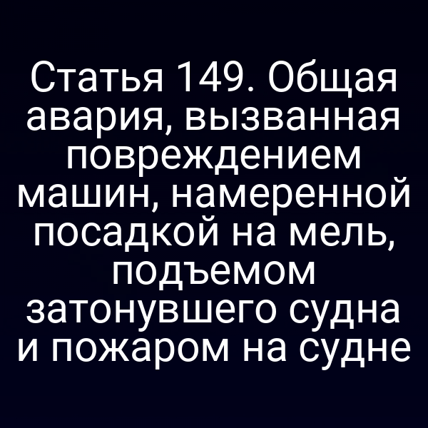 Статья 149.  Общая авария, вызванная повреждением машин, намеренной посадкой на мель,  подъемом затонувшего судна и пожаром на судне